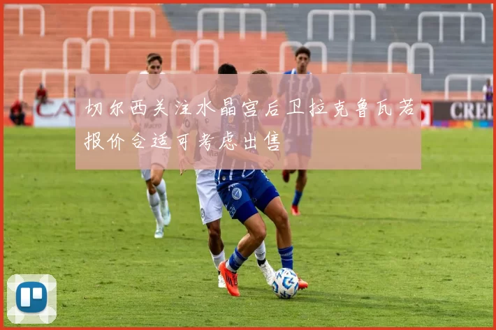 切尔西关注水晶宫后卫拉克鲁瓦若报价合适可考虑出售